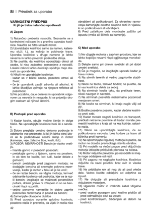 Page 44SI| Priročnik za uporabo
VARNOSTNI PREDPISIKi jih je treba natančno upoštevati
A) Zagon
1)  Natančno  preberite  navodila.  Seznanite  se  s
kontrolnimi  ročicami  in  s  pravilno  uporabo  kosil-
nice. Naučite se hitro ustaviti motor.
2) Uporabljajte kosilnico samo za namen, katere-
mu  služi,  t.j.  za  košnjo  in  pobiranje  trave.
Uporaba  kosilnice  v  druge  namene  je  lahko
nevarna in lahko povzroči poškodbe stroja.
3)  Ne  pustite,  da  kosilnico  uporabljajo  otroci  ali
osebe,  ki  niso...