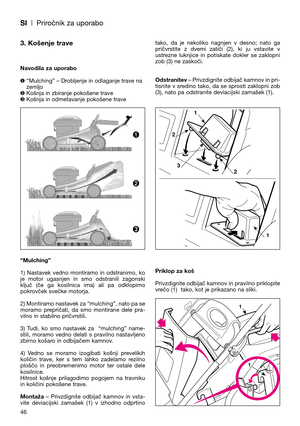 Page 48SI| Priročnik za uporabo
3. Košenje trave
Navodila za uporabo
❶“Mulching” – Drobljenje in odlaganje trave na
zemljo
Košnja in zbiranje pokošene trave
❸Košnja in odmetavanje pokošene trave
“Mulching”
1)  Nastavek  vedno  montiramo  in  odstranimo,  ko
je  motor  ugasnjen  in  smo  odstranili  zagonski
ključ  (če  ga  kosilnica  ima)  ali  pa  odklopimo
pokrovček svečke motorja.
2) Montiramo nastavek za “mulching”, nato pa se
moramo  prepričati,  da  smo  montirane  dele  pra-
vilno in stabilno...