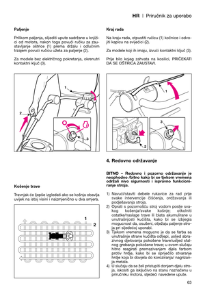 Page 65HR| Priručnik za uporabo
Paljenje
Prilikom paljenja, slijediti upute sadržane u knjiži-
ci  od  motora,  nakon  toga  povući  ručku  za  zau-
stavljanje  oštrice  (1)  prema  držalu  i  odlučnim
trzajem povući ručicu užeta za paljenje (2).
Za  modele  bez  električnog  pokretanja,  okrenutri
kontaktni ključ (3).
Košenje trave
Travnjak će ljepše izgledati ako se košnja obavlja
uvijek na istoj visini i naizmjenično u dva smjera.Kraj rada
Na kraju rada, otpustiti ručicu (1) kočnice i odvo-
jiti kapicu na...