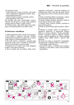 Page 69BIH| Priručnik za upotrebu
19) Zaustaviti motor:
– uvijek kada niko ne pazi na kosilicu. Na mode-
lima sa električnim napajanjem izvaditi i ključ;
– prije punjenja benzinom
– svaki put kada se skida ili postavlja vrećica;
– prije regulisanja visine reza.
20)  Smanjiti  gas  prije  zaustavljanja  motora.
Zatvoriti  dovod  goriva  na  kraju  rada,  poštujući
uputstva koja se nalaze u knjžici motora.
21) Prilikom rada, uvijek držati sigurnosno rasto-
janje od rotirajućeg sječiva za dužinu ručke.
D)...