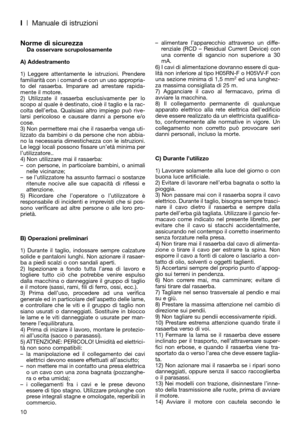 Page 12I| Manuale di istruzioni
10
Norme di sicurezzaDa osservare scrupolosamente
A) Addestramento
1) Leggere attentamente le istruzioni. Prendere
familiarità con i comandi e con un uso appropria-
to del rasaerba. Imparare ad arrestare rapida-
mente il motore.
2) Utilizzate il rasaerba esclusivamente per lo
scopo al quale è destinato, cioè il taglio e la rac-
colta dell’erba. Qualsiasi altro impiego può rive-
larsi pericoloso e causare danni a persone e/o
cose.
3) Non permettere mai che il rasaerba venga uti-...