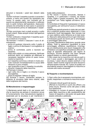 Page 13I| Manuale di istruzioni
11 istruzioni e tenendo i piedi ben distanti dalla
lama. 
15) Non inclinare il rasaerba quando si accende il
motore, a meno che questo sia necessario per
l’avvio. In questo caso, non inclinarlo più di
quanto sia assolutamente necessario e sollevare
solo la parte lontana dall’operatore. Assicurarsi
sempre che entrambe le mani siano in posizione
di funzionamento prima di riabbassare il rasaer-
ba.
16) Non avvicinare mani e piedi accanto o sotto
le parti rotanti. State sempre...