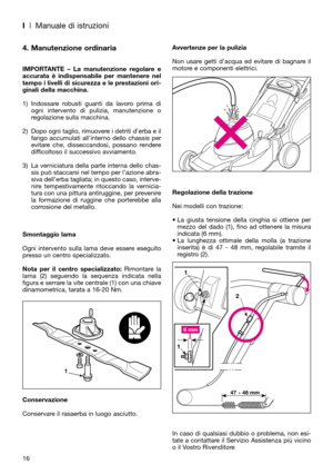 Page 18Avvertenze per la pulizia
Non usare getti d’acqua ed evitare di bagnare il
motore e componenti elettrici.
Regolazione della trazione
Nei modelli con trazione:
• La giusta tensione della cinghia si ottiene per
mezzo del dado (1), fino ad ottenere la misura
indicata (6 mm).
• La lunghezza ottimale della molla (a trazione
inserita) è di 47 - 48 mm, regolabile tramite il
registro (2).
In caso di qualsiasi dubbio o problema, non esi-
tate a contattare il Servizio Assistenza più vicino
o il Vostro...