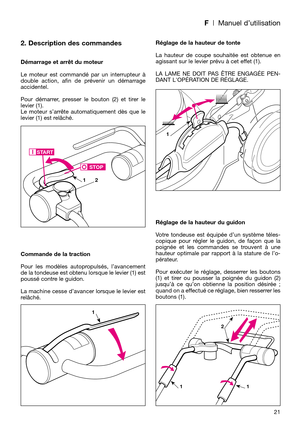 Page 23F| Manuel d’utilisation
2. Description des commandes
Démarrage et arrêt du moteur
Le moteur est commandé par un interrupteur à
double action, afin de prévenir un démarrage
accidentel. 
Pour démarrer, presser le bouton (2) et tirer le
levier (1). 
Le moteur s’arrête automatiquement dès que le
levier (1) est relâché.
Commande de la traction
Pour les modèles autopropulsés, l’avancement
de la tondeuse est obtenu lorsque le levier (1) est
poussé contre le guidon.
La machine cesse d’avancer lorsque le levier...