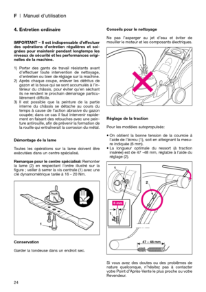 Page 26F| Manuel d’utilisation
24
4. Entretien ordinaire
IMPORTANT – Il est indispensable d’effectuer
des opérations d’entretien régulières et soi-
gnées pour maintenir pendant longtemps les
niveaux de sécurité et les performances origi-
nelles de la machine.
1) Porter des gants de travail résistants avant
deffectuer toute intervention de nettoyage,
dentretien ou bien de réglage sur la machine.
2) Après chaque coupe, enlever les détritus de
gazon et la boue qui se sont accumulés à l’in-
térieur du châssis, pour...