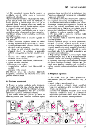 Page 29CZ| Návod k použití
27 14)  Při  spouštění  motoru  buOte  opatrní  a
dodržujte  návod,  mějte  nohy  v  bezpečné
vzdálenosti od nožů.
15)  Nenaklánějte  sekačku,  když  zapínáte  motor,
pouze  pokud  by  to  bylo  nutné  ke  startování.  V
tomto  případě  ji  nenaklánějte  více  než  je  to
výslovně nutné, a zvedejte pouze část daleko od
obsluhy.  Ujistěte  se  vždy,  že  obě  Vaše  ruce  jsou
v pracovní poloze, než sekačku snížíte.
16)  Během  sekání  nepřibližujte  ruce  a  nohy  k
rotujícímu noži a...