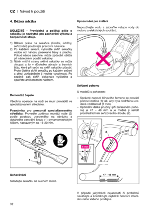 Page 34CZ| Návod k použití
32
4. Běžná údržba
DŮLEŽITÉ  –  Pravidelná  a  pečlivá  péče  o
sekačku  je  nezbytná  pro  zachování  výkonu  a
bezpečnosti stroje.
1) Během  práce  na  sekačce  (čistění,  údržby,
seřizování) používejte pracovní rukavice.
2) Po  každém  sekání,  vyčistěte  skříň  sekačky
vodou  od  nánosu  posekané  trávy  a  prachu.
Pokud  nános  zaschne,  může  způsobit  obtíže
při následném použití sekačky.
3) Nátěr  vnitřní  strany  skříně  sekačky  se  může
oloupat  a  to  v  důsledku  abraziv...