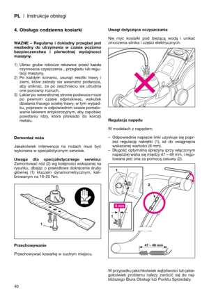 Page 42PL| Instrukcje obsługi
40
4. Obsługa codzienna kosiarki
WAZNE  –  Regularny  i  dokladny  przeglad  jest
niezbedny  do  utrzymania  w  czasie  poziomu
bezpieczenstwa  i  pierwotnej  wydajnosci
maszyny.
1) Ubrac  grube  robocze  rekawice  przed  kazda
czynnoscia czyszczenia , przegladu lub regu-
lacji maszyny.
2) Po  każdym  ścinaniu,  usunąć  resztki  trawy  i
ziemi,  które  zebraly  sie  wewnatrz  podwozia,
aby  uniknac,  ze  po  zeschnieciu  sie  utrudnia
one ponowny rozruch. 
3) Lakier po wewnetrznej...