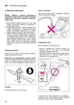 Page 66HR| Priručnik za uporabo
64
4. Redovno održavanje
BITNO  –  Redovno  i  pozorno  održavanje  je
neophodno /bitno kako bi se tjekom vremena
održali  nivo  sigurnosti  i  ispravno  funkcioni-
ranje stroja.
1) Navući/staviti  debele  rukavice  za  rad  prije
svake  intervencije  čišćenja,  ordžavanja  ili
podješavanja stroja.
2) Poslje  svakog  košenja,  otkloniti  ostatke  trave
i  blata  akumulirane  u  unutrašnjosti  kućišta,
kako  bi  se  izbjegla  mogućnost  da,  osušeni,
otježaju paljenje stroja pri...