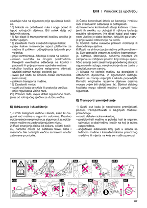 Page 69BIH| Priručnik za upotrebu
67 obadvije ruke na sigurnom prije spuštanja kosili-
ce.
16)  Nikada  ne  približavati  ruke  i  noge  pored  ili
ispod  rotirajućih  dijelova.  Biti  uvijek  dalje  od
izduvnih otvora.
17)  Ne  dizati  ili  transportovati  kosilicu  ukoliko  je
motor upaljen.
18) Zaustaviti motor i isključiti napojni kabal:
– prije  ikakve  intervencije  ispod  platforme  za
sječiva  ili  prilikom  odčepljivanja  izduvnih  pro-
vodnika; 
– prije kontroliranja, čišćenja ili rada na kosilici;
–...