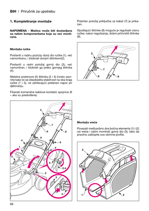 Page 70BIH| Priručnik za upotrebu
1. Kompletiranje montaže
NAPOMENA  -  Mašina  može  biti  dostavljena
sa  nekim  komponentama  koje  su  već  monti-
rane.
Montaža ručke
Postaviti u radnu poziciju donji dio ručke (1), već
namontiranu, i blokirati donjim štitnikom(2).
Postaviti  u  radni  položaj  gornji  dio  (3),  već
namontiran,  i  blokirati  ga  preko  gornjeg  štitnika
(4). 
Metalne  prstenove  (5)  štitnika  (2  i  4)  čvrsto  zavr-
nite kako bi se obezbedila stabilnost na oba kraja
ručke  (1  i  3),  ne...