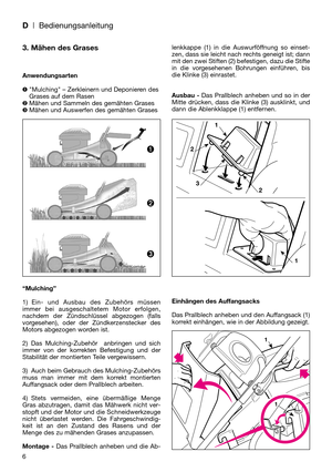 Page 8D| Bedienungsanleitung
6
3. Mähen des Grases
Anwendungsarten
Mulching – Zerkleinern und Deponieren des
Grases auf dem Rasen
Mähen und Sammeln des gemähten Grases
Mähen und Auswerfen des gemähten Grases
“Mulching”
1) Ein- und Ausbau des Zubehörs müssen
immer bei ausgeschaltetem Motor erfolgen,
nachdem der Zündschlüssel abgezogen (falls
vorgesehen), oder der Zündkerzenstecker des
Motors abgezogen worden ist.
2) Das Mulching-Zubehör  anbringen und sich
immer von der korrekten Befestigung und der...