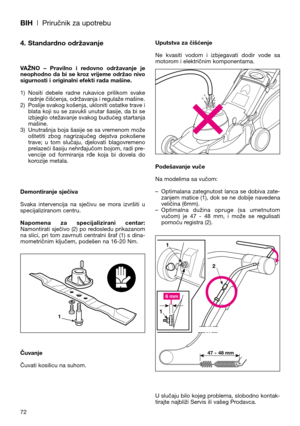 Page 74BIH| Priručnik za upotrebu
72
4. Standardno održavanje
VAŽNO  –  Pravilno  i  redovno  održavanje  je
neophodno  da  bi  se  kroz  vrijeme  održao  nivo
sigurnosti i originalni efekti rada mašine.
1) Nositi  debele  radne  rukavice  prilikom  svake
radnje čišćenja, održavanja i regulaže mašine.
2) Poslije svakog košenja, ukloniti ostatke trave i
blata koji su se zavukli unutar šasije, da bi se
izbjeglo otežavanje svakog budućeg startanja
mašine.
3) Unutrašnja boja šasije se sa vremenom može
oštetiti...