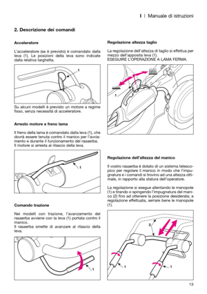 Page 15I| Manuale di istruzioni
2. Descrizione dei comandi
Acceleratore
L’acceleratore (se è previsto) è comandato dalla
leva (1). Le posizioni della leva sono indicate
dalla relativa targhetta.  
Su alcuni modelli è previsto un motore a regime
fisso, senza necessità di acceleratore.
Arresto motore e freno lama
Il freno della lama è comandato dalla leva (1), che
dovrà essere tenuta contro il manico per l’avvia-
mento e durante il funzionamento del rasaerba. 
Il motore si arresta al rilascio della leva.
Comando...