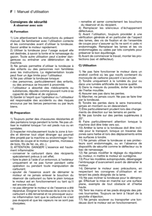 Page 20F| Manuel d’utilisation
Consignes de sécuritéÀ observer avec soin
A) Formation
1) Lire attentivement les instructions du présent
manuel. Se familiariser avec l’utilisation correcte
et les commandes avant d’utiliser la tondeuse.
Savoir arrêter le moteur rapidement.
2) Utiliser la tondeuse pour l’usage auquel elle
est destinée, à savoir la tonte et le ramassage du
gazon. Toute autre utilisation peut s’avérer dan-
gereuse ou entraîner une détérioration de la
machine.
3) Ne jamais permettre d’utiliser la...