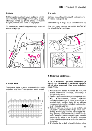 Page 65HR| Priručnik za uporabo
Paljenje
Prilikom paljenja, slijediti upute sadržane u knjiži-
ci  od  motora,  nakon  toga  povući  ručku  za  zau-
stavljanje  oštrice  (1)  prema  držalu  i  odlučnim
trzajem povući ručicu užeta za paljenje (2).
Za  modele  bez  električnog  pokretanja,  okrenutri
kontaktni ključ (3).
Košenje trave
Travnjak će ljepše izgledati ako se košnja obavlja
uvijek na istoj visini i naizmjenično u dva smjera.Kraj rada
Na kraju rada, otpustiti ručicu (1) kočnice i odvo-
jiti kapicu na...