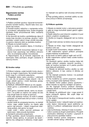 Page 68BIH| Priručnik za upotrebu
Sigurnosne normePažljivo pročitat
A) Postavljanje
1) Pažljivo pročitati upustva. Upoznati komande i
pravilno  koristiti  kosilicu.  Naučiti  kako  brzo  zau-
staviti rad motora.
2)  Koristiti  kosilicu  isključivo  u  namjenske  svrhe,
tj. za košenje i sakupljanje trave. Svaka drugačija
upotreba  može  prouzrokaovati  štetu  osobama
i/ili stvarima.
3) Ne dozvoliti da kosilicu upotrebljavaju djeca ili
osobe  koje  dovoljno  ne  poznaju  upustva  i  način
upotrebe.  Lokalni...