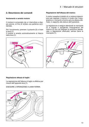 Page 15I| Manuale di istruzioni
2. Descrizione dei comandi
Avviamento e arresto motore
Il motore è comandato da un interruttore a dop-
pia azione, al fine di evitare una partenza acci-
dentale.
Per l’avviamento, premere il pulsante (2) e tirare
la leva (1). 
Il motore si arresta automaticamente al rilascio
della leva (1).
Regolazione altezza di taglio
La regolazione dell’altezza di taglio si effettua per
mezzo dell’apposita leva (1). 
ESEGUIRE L’OPERAZIONE A LAMA FERMA.Regolazione dell’altezza del manico
Il...