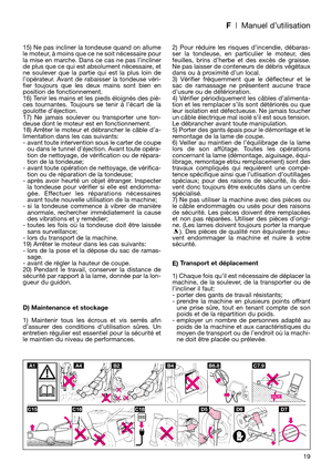 Page 21F| Manuel d’utilisation
15) Ne pas incliner la tondeuse quand on allume
le moteur, à moins que ce ne soit nécessaire pour
la mise en marche. Dans ce cas ne pas l’incliner
de plus que ce qui est absolument nécessaire, et
ne soulever que la partie qui est la plus loin de
l’opérateur. Avant de rabaisser la tondeuse véri-
fier toujours que les deux mains sont bien en
position de fonctionnement.
16) Tenir les mains et les pieds éloignés des piè-
ces tournantes. Toujours se tenir à l’écart de la
goulotte...