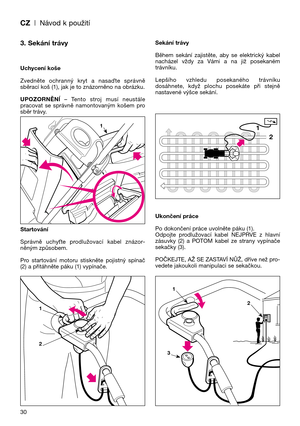 Page 32CZ| Návod k použití
30
3. Sekání trávy
Uchycení koše
Zvedněte  ochranný  kryt  a  nasaOte  správně
sběrací koš (1), jak je to znázorněno na obrázku.
UPOZORNĚNĺ–  Tento  stroj  musí  neustále
pracovat  se  správně  namontovaným  košem  pro
sběr trávy.
Startování
Správně  uchyUte  prodlužovací  kabel  znázor-
něným způsobem.
Pro  startování  motoru  stiskněte  pojistný  spínač
(2) a přitáhněte páku (1) vypínače.Sekání trávy
Během  sekání  zajistěte,  aby  se  elektrický  kabel
nacházel  vždy  za  Vámi  a...