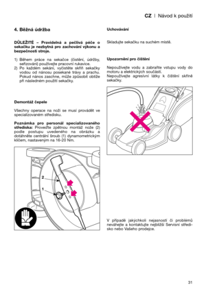 Page 33CZ| Návod k použití
31
4. Běžná údržba
DŮLEŽITÉ  –  Pravidelná  a  pečlivá  péče  o
sekačku  je  nezbytná  pro  zachování  výkonu  a
bezpečnosti stroje.
1) Během  práce  na  sekačce  (čistění,  údržby,
seřizování) používejte pracovní rukavice.
2) Po  každém  sekání,  vyčistěte  skříň  sekačky
vodou  od  nánosu  posekané  trávy  a  prachu.
Pokud  nános  zaschne,  může  způsobit  obtíže
při následném použití sekačky.
Demontáž čepele
Všechny  operace  na  noži  se  musí  provádět  ve
specializovaném...