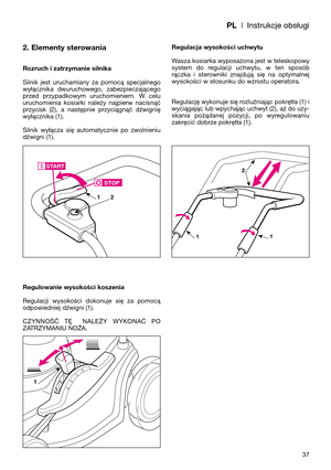 Page 39PL| Instrukcje obsługi
2. Elementy sterowania
Rozruch i zatrzymanie silnika
Silnik  jest  uruchamiany  za  pomocą  specjalnego
wyłącznika  dwuruchowego,  zabezpieczającego
przed  przypadkowym  uruchomieniem.  W  celu
uruchomienia  kosiarki  należy  najpierw  nacisnąć
przycisk  (2),  a  następnie  przyciągnąć  dźwignię
wyłącznika (1). 
Silnik  wyłącza  się  automatycznie  po  zwolnieniu
dźwigni (1).
Regulowanie wysokości koszenia
Regulacji  wysokości  dokonuje  się  za  pomocą
odpowiedniej dźwigni (1)....