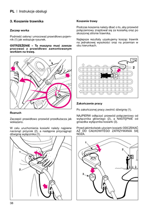 Page 40PL| Instrukcje obsługi
38
3. Koszenie trawnika
Zaczep worka
Podnieść osłonę i umocować prawidłowo pojem-
nik (1) jak wskazuje rysunek.
OSTRZEŻENIE  –  Ta  maszyna  musi  zawsze
pracować  z  prawidłowo  zamontowanym
workiem na trawę.
Rozruch
Zaczepić  prawidłowo  przewód  przedłużacza  jak
wskazano.
W  celu  uruchomienia  kosiarki  należy  najpierw
nacisnąć  przycisk  (2),  a  następnie  przyciągnąć
dźwignię wyłącznika (1).Koszenie trawy
Podczas koszenia należy dbać o to, aby przewód
połączeniowy...