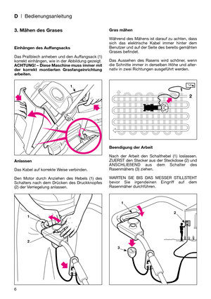 Page 8D| Bedienungsanleitung
6
3. Mähen des Grases
Einhängen des Auffangsacks
Das Prallblech anheben und den Auffangsack (1)
korrekt einhängen, wie in der Abbildung gezeigt.
ACHTUNG! – Diese Maschine muss immer mit
der korrekt montierten Grasfangeinrichtung
arbeiten.
Anlassen
Das Kabel auf korrekte Weise verbinden.
Den Motor durch Anziehen des Hebels (1) des
Schalters nach dem Drücken des Druckknopfes
(2) der Verriegelung anlassen.Gras mähen
Während des Mähens ist darauf zu achten, dass
sich das elektrische...