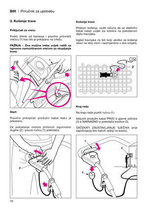 Page 72BIH| Priručnik za upotrebu
70
3. Košenje trave
Priključak za vreću
Podići  štitnik  od  kamenja  i  pravilno  pričvrstiti
vrećicu (1) kao što je prikazano na crtežu.
PAŽNJA  –  Ova  mašina  treba  uvijek  raditi  sa
ispravno namontiranom vrećom za skupljanje
trave.
Start
Pravilno  prikopčati  produžni  kabal  kako  je
prikazano.
Za  pokretanje  motora  pritisnuti  sigurnosno
dugme (2) i povući ručicu (1) prekidača.Košenje trave
Prilikom  košenja,  voditi  računa  da  se  električni
kabal  nalazi  uvijek...