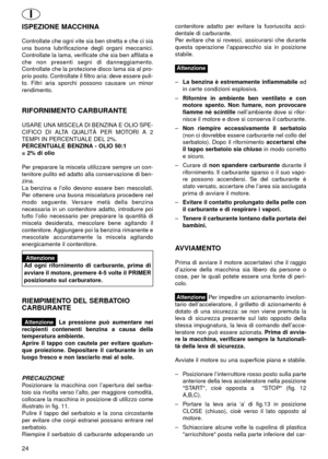 Page 24ISPEZIONE MACCHINA
Controllate che ogni vite sia ben stretta e che ci sia
una buona lubrificazione degli organi meccanici.
Controllate la lama, verificate che sia ben affilata e
che non presenti segni di danneggiamento.
Controllate che la protezione disco lama sia al pro-
prio posto. Controllate il filtro aria: deve essere puli-
to. Filtri aria sporchi possono causare un minor
rendimento.
RIFORNIMENTO CARBURANTE
USARE UNA MISCELA DI BENZINA E OLIO SPE-
CIFICO DI ALTA QUALITÀ PER MOTORI A 2
TEMPI IN...