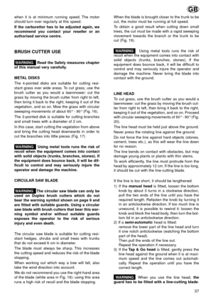 Page 37when it is at minimum running speed. The motor
should turn over regularly at this speed.
If the carburettor has to be adjusted again, we
recommend you contact your reseller or an
authorised service centre.
BRUSH CUTTER USE
WARNING   Read the Safety measures chapter
of this manual very carefully.
METAL DISKS
The 4-pointed disks are suitable for cutting resi-
stant grass over wide areas. To cut grass, use the
brush cutter as you would a lawnmower: cut the
grass by moving the brush cutter from right to...