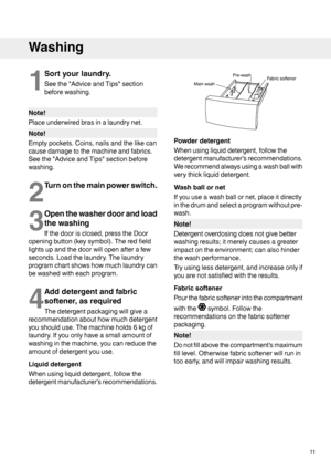 Page 111
Sortyourlaundry.
Seethe"AdviceandTips"section
beforewashing.
Note!
Placeunderwiredbrasinalaundrynet.
Note!
Emptypockets.Coins,nailsandthelikecan
causedamagetothemachineandfabrics.
Seethe"AdviceandTips"sectionbefore
washing.
2
Turnonthemainpowerswitch.
3
Openthewasherdoorandload
thewashing
Ifthedoorisclosed,presstheDoor
openingbutton(keysymbol).Theredfield
lightsupandthedoorwillopenafterafew
seconds.Loadthelaundry.Thelaundry
programchartshowshowmuchlaundrycan
bewashedwitheachprogram.
4...