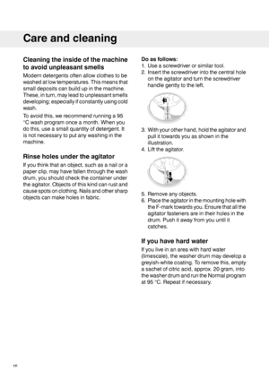 Page 16Cleaningtheinsideofthemachine
toavoidunpleasantsmells
Moderndetergentsoftenallowclothestobe
washedatlowtemperatures.Thismeansthat
smalldepositscanbuildupinthemachine.
These,inturn,mayleadtounpleasantsmells
developing;especiallyifconstantlyusingcold
wash.
Toavoidthis,werecommendrunninga95
°Cwashprogramonceamonth.Whenyou
dothis,useasmallquantityofdetergent.It
isnotnecessarytoputanywashinginthe
machine.
Rinseholesundertheagitator
Ifyouthinkthatanobject,suchasanailora
paperclip,mayhavefallenthroughthewash...
