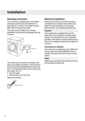 Page 22Drainageconnection
Themachineissuppliedwithaconnected
drainagehosethatcanbefastenedtoa
laundrysinkorsimilar.Theheightmustbe
600-900mmabovefloorlevel.
Thelowerposition(600mm)isalways
preferable.Ensurethatthedrainagehosehas
nokinks.
Themachinecanalsobeconnectedtothe
drainviaaspigotconnection.Inthiscasethe
hoseshouldalsobe600-900mmabovethe
floor.Theinternaldiameteroftheholeshould
beatleast18mm.
•Cutthenipple
•Removeburrsfromthehole.
Seetheillustration.
Electricalinstallation...