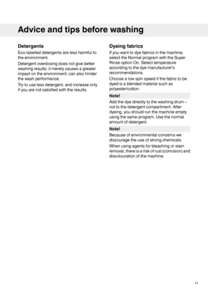 Page 11Detergents
Eco-labelleddetergentsarelessharmfulto
theenvironment.
Detergentoverdosingdoesnotgivebetter
washingresults;itmerelycausesagreater
impactontheenvironment;canalsohinder
thewashperformance.
Trytouselessdetergent,andincreaseonly
ifyouarenotsatisfiedwiththeresults.
Dyeingfabrics
Ifyouwanttodyefabricsinthemachine,
selecttheNormalprogramwiththeSuper
RinseoptionOn.Selecttemperature
accordingtothedyemanufacturer’s
recommendations.
Choosealowspinspeedifthefabrictobe
dyedisablendedmaterialsuchas...