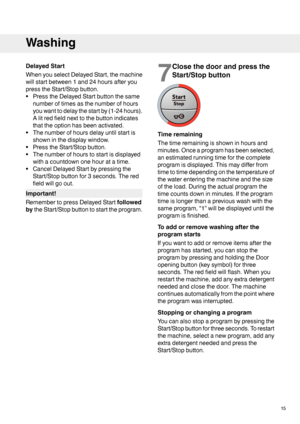 Page 15DelayedStart
WhenyouselectDelayedStart,themachine
willstartbetween1and24hoursafteryou
presstheStart/Stopbutton.
•PresstheDelayedStartbuttonthesame
numberoftimesasthenumberofhours
youwanttodelaythestartby(1-24hours).
Alitredfieldnexttothebuttonindicates
thattheoptionhasbeenactivated.
•Thenumberofhoursdelayuntilstartis
showninthedisplaywindow.
•PresstheStart/Stopbutton.
•Thenumberofhourstostartisdisplayed
withacountdownonehouratatime.
•CancelDelayedStartbypressingthe
Start/Stopbuttonfor3seconds.Thered...