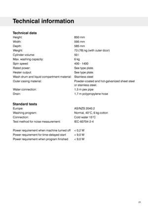 Page 21Technicaldata
850mmHeight:
595mmWidth:
585mmDepth:
73(78)kg(withouterdoor)Weight:
50lCylindervolume:
6kgMax.washingcapacity:
400-1400Spinspeed:
Seetypeplate.Ratedpower:
Seetypeplate.Heateroutput:
StainlesssteelWashdrumandliquidcompartmentmaterial:
Powder-coatedandhot-galvanizedsheetsteel
orstainlesssteel.
Outercasingmaterial:
1,5mpexpipeWaterconnection:
1,7mpolypropylenehoseDrain:
Standardtests
AS/NZS2040.2Europe:
Normal,40°C,6kgcottonWashingprogram:
Coldwater15°CConnection:...