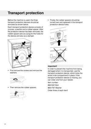 Page 22Beforethemachineisused,thethree
transportprotectiondevicesshouldbe
removedasshownbelow.
Eachtransportprotectiondeviceconsistsof
ascrew,awasherandarubberspacer.After
theprotectiondevicehasbeenremoved,the
rubberspaceractsasaplugfortheholesfor
thedeviceandalsoasadamper.
•Firstremovethescrewsandremovethe
washers.
•Thenremovetherubberspacers.
•Finally,therubberspacersshouldbe
turnedoverandreplacedinthetransport
protectiondeviceholes.
Important!
Inordertopreventthemachinefrombeing...