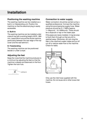 Page 23Positioningthewashingmachine
Thewashingmachinecanbeinstalledasa
built-inorfreestandingunit.Positionthe
machinesothattheelectricalplugiseasily
accessible.
A.Built-in
Thewashingmachinecanbeinstalledunder
abenchtopwithaworkingheightof870-900
mm.Leave20mmaroundthewholemachine,
particularlybetweentherearedgeofthetop
coverandthewallbehindit.
B.Freestanding
Thewashingmachinecanbepositioned
besideorunderadryer.
Adjustingthefeet
Keepthenoisethatthemachineproducesto
aminimumbyadjustingthefeetsothatthe...