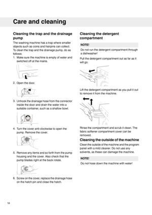 Page 18Cleaningthetrapandthedrainage
pump
Thewashingmachinehasatrapwheresmaller
objectssuchascoinsandhairpinscancollect.
Tocleanthetrapandthedrainagepump,doas
follows:
1.Makesurethemachineisemptyofwaterand
switchedoffatthemains.
2.Openthedoor.
3.Unhookthedrainagehosefromtheconnector
insidethedooranddrainthewaterintoa
suitablecontainer,suchasashallowbowl.
4.Turnthecoveranti-clockwisetoopenthe
pump.Removethecover.
5.Removeanyitemsandsoforthfromthepump
housingandthecover.Alsocheckthatthe...