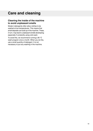 Page 19Cleaningtheinsideofthemachine
toavoidunpleasantsmells
Moderndetergentsoftenallowclothestobe
washedatlowtemperatures.Thismeansthat
smalldepositscanbuildupinthemachine.These,
inturn,mayleadtounpleasantsmellsdeveloping;
especiallyifconstantlyusingcoldwash.
Toavoidthis,werecommendrunninga95°C
washprogramonceamonth.Whenyoudothis,
useasmallquantityofdetergent.Itisnot
necessarytoputanywashinginthemachine.
19
Careandcleaning
 