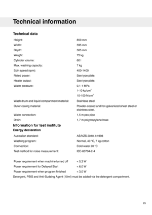 Page 23Technicaldata
850mmHeight:
595mmWidth:
585mmDepth:
73kgWeight:
60lCylindervolume:
7kgMax.washingcapacity:
400-1400Spinspeed(rpm):
Seetypeplate.Ratedpower:
Seetypeplate.Heateroutput:
0,1-1MPa
1-10kp/cm2
10-100N/cm2
Waterpressure:
StainlesssteelWashdrumandliquidcompartmentmaterial:
Powder-coatedandhot-galvanizedsheetsteelor
stainlesssteel.
Outercasingmaterial:
1,5mpexpipeWaterconnection:
1,7mpolypropylenehoseDrain:
Informationfortestinstitute
Energydeclaration
AS/NZS2040.1:1998Australianstandard:...