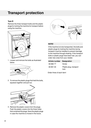 Page 26TypeB
Removethethreetransportboltsandtheplastic
plugsforlockingthemachinefortransportbefore
usingthemachine.
1.Loosenandremovetheboltsasillustrated
below.
2.Toremovetheplasticplugsthatheldthebolts,
squeezetogetherandpullout.
3.Removetheplasticcoversfromtheplugs.
Pushtheplasticcoversintothethreeholes
thatcontainedtheplugs.Savetheplasticplugs
incasethemachineismovedinthefuture.
NOTE!
Ifthemachineistobetransported,theboltsand
plasticplugsforlockingthemachineduring
transportmustbeinstalledtopreventdamage...