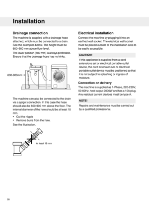 Page 28Drainageconnection
Themachineissuppliedwithadrainagehose
attached,whichmustbeconnectedtoadrain.
Seetheexamplesbelow.Theheightmustbe
600–900mmabovefloorlevel.
Thelowerposition(600mm)isalwayspreferable.
Ensurethatthedrainagehosehasnokinks.
Themachinecanalsobeconnectedtothedrain
viaaspigotconnection.Inthiscasethehose
shouldalsobe600-900mmabovethefloor.The
internaldiameteroftheholeshouldbeatleast18
mm.
•Cutthenipple
•Removeburrsfromthehole.
Seetheillustration.
Electricalinstallation...