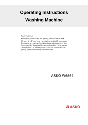 Page 1Dear Customer,
Thank you for choosing this quality product from ASKO.
We hope it will meet your expectations and fulfil your needs
for many years to come. Scandinavian design combines clean
lines, everyday functionality and high quality. These are key
characteristics of all our products and the reason they are
greatly appreciated throughout the world.
Operating Instructions
Washing Machine
ASKO W6564   