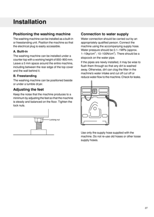 Page 27Positioning the washing machine
The washing machine can be installed as a built-in
or freestanding unit. Position the machine so that
the electrical plug is easily accessible.
A. Built-in
The washing machine can be installed under a
counter top with a working height of 850–900 mm.
Leave a 5 mm space around the entire machine,
including between the rear edge of the top cover
and the wall behind it.
B. Freestanding
The washing machine can be positioned beside
or under a tumble dryer.
Adjusting the feet...