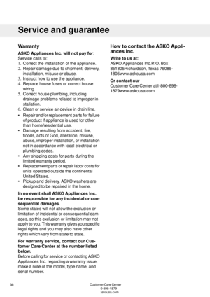 Page 38Warranty
ASKOAppliancesInc.willnotpayfor:
Servicecallsto:
1.Correcttheinstallationoftheappliance.
2.Repairdamageduetoshipment,delivery,
installation,misuseorabuse.
3.Instructhowtousetheappliance.
4.Replacehousefusesorcorrecthouse
wiring.
5.Correcthouseplumbing,including
drainageproblemsrelatedtoimproperin-
stallation.
6.Cleanorserviceairdeviceindrainline.
•Repairand/orreplacementpartsforfailure
ofproductifapplianceisusedforother
thanhome/residentialuse.
•Damageresultingfromaccident,fire,...