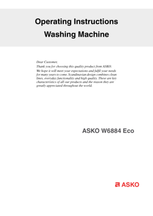 Page 1Dear Customer,
Thank you for choosing this quality product from ASKO.
We hope it will meet your expectations and fulfil your needs
for many years to come. Scandinavian design combines clean
lines, everyday functionality and high quality. These are key
characteristics of all our products and the reason they are
greatly appreciated throughout the world.
Operating Instructions
Washing Machine
ASKO W6884 Eco   