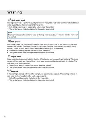 Page 16High water level
Use High water level if a garment's laundry label shows this symbol. High water level means that additional
water is used during the main wash and rinse cycles.
• Select High water level by pressing the button under the symbol.
• The symbol above the button lights when this option is activated. Note!
The machine takes in the additional water for the high water level about 15 minutes after the main wash
has started.
Anti crease
Anti crease means that the drum will rotate for three...