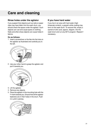 Page 21Rinse holes under the agitator
If you suspect that objects such as nails or paper
clips may have fallen into the wash drum, you
should check the space under the agitator. Such
objects can rust and cause spots on clothing.
Nails and other sharp objects can cause holes in
fabrics.
Do as follows:
1.
Insert a screwdriver or the like into the hole on
the agitator as illustrated and carefully pry to
the left. 2.
Use your other hand to grasp the agitator and
pull it towards you. 3.
Lift the agitator.
4. Remove...